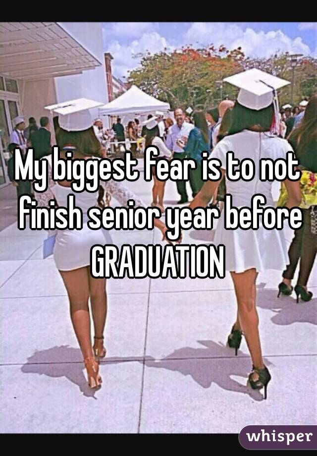 My biggest fear is to not finish senior year before GRADUATION 