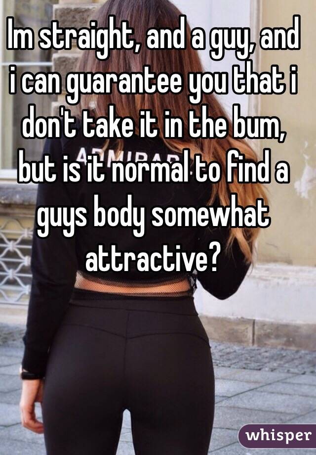 Im straight, and a guy, and i can guarantee you that i don't take it in the bum, but is it normal to find a guys body somewhat attractive?