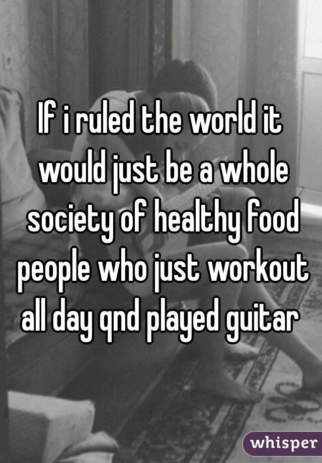 If i ruled the world it would just be a whole society of healthy food people who just workout all day qnd played guitar 