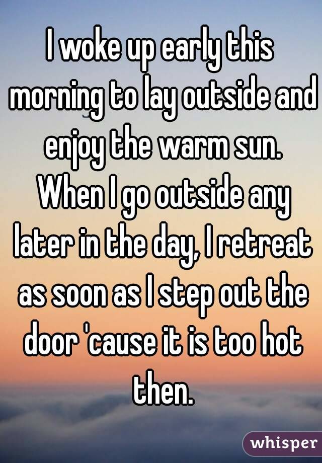 I woke up early this morning to lay outside and enjoy the warm sun. When I go outside any later in the day, I retreat as soon as I step out the door 'cause it is too hot then.