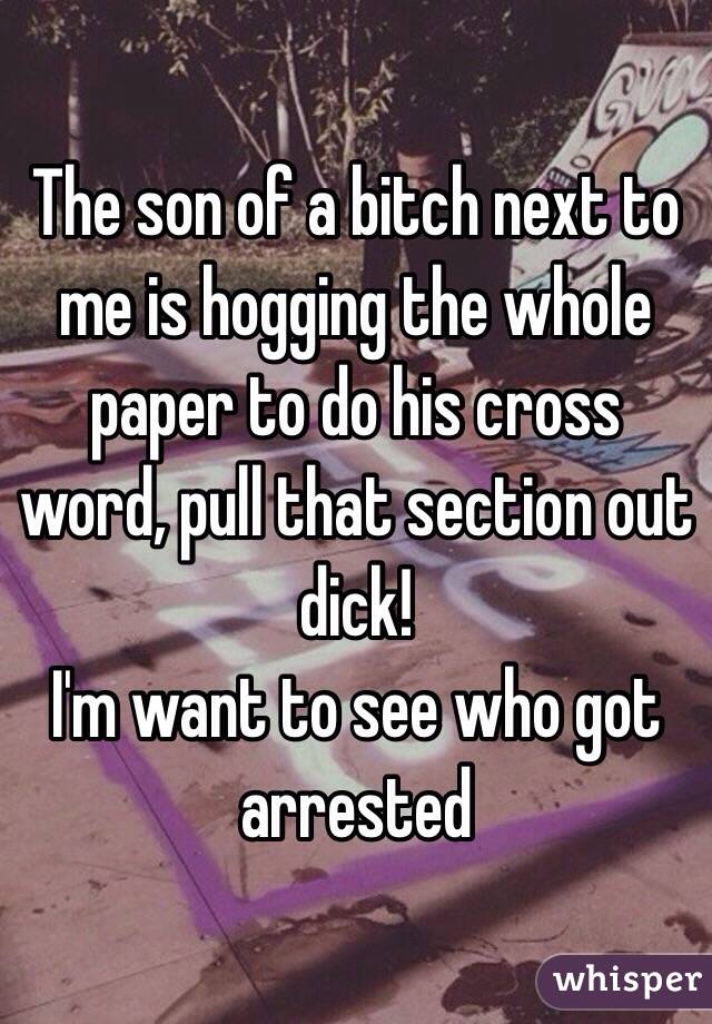 The son of a bitch next to me is hogging the whole paper to do his cross word, pull that section out dick! 
I'm want to see who got arrested