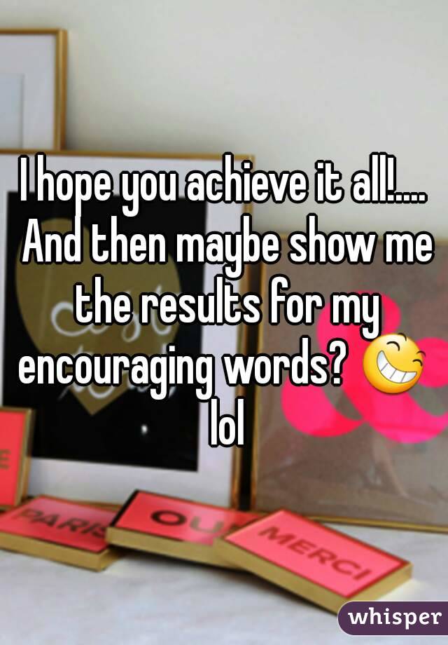 I hope you achieve it all!.... And then maybe show me the results for my encouraging words? 😆  lol