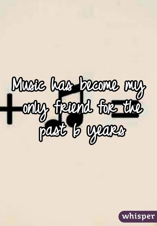 Music has become my only friend for the past 6 years