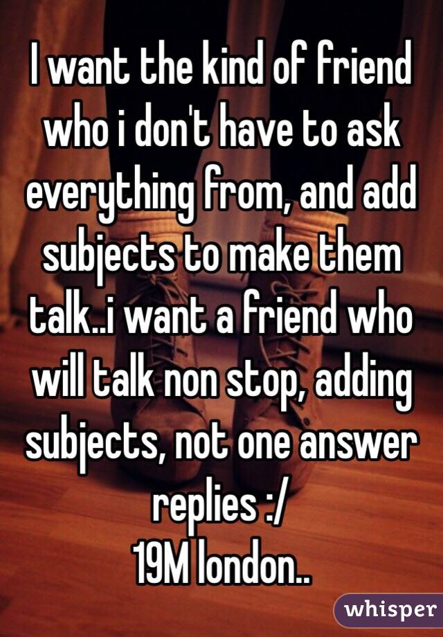 I want the kind of friend who i don't have to ask everything from, and add subjects to make them talk..i want a friend who will talk non stop, adding subjects, not one answer replies :/ 
19M london..