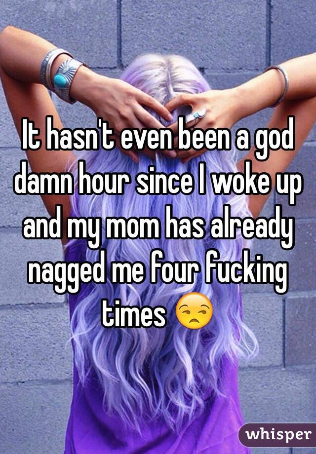 It hasn't even been a god damn hour since I woke up and my mom has already nagged me four fucking times 😒