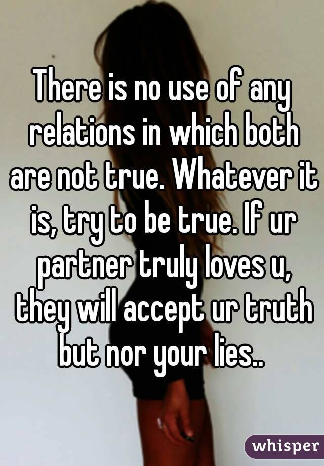 There is no use of any relations in which both are not true. Whatever it is, try to be true. If ur partner truly loves u, they will accept ur truth but nor your lies.. 