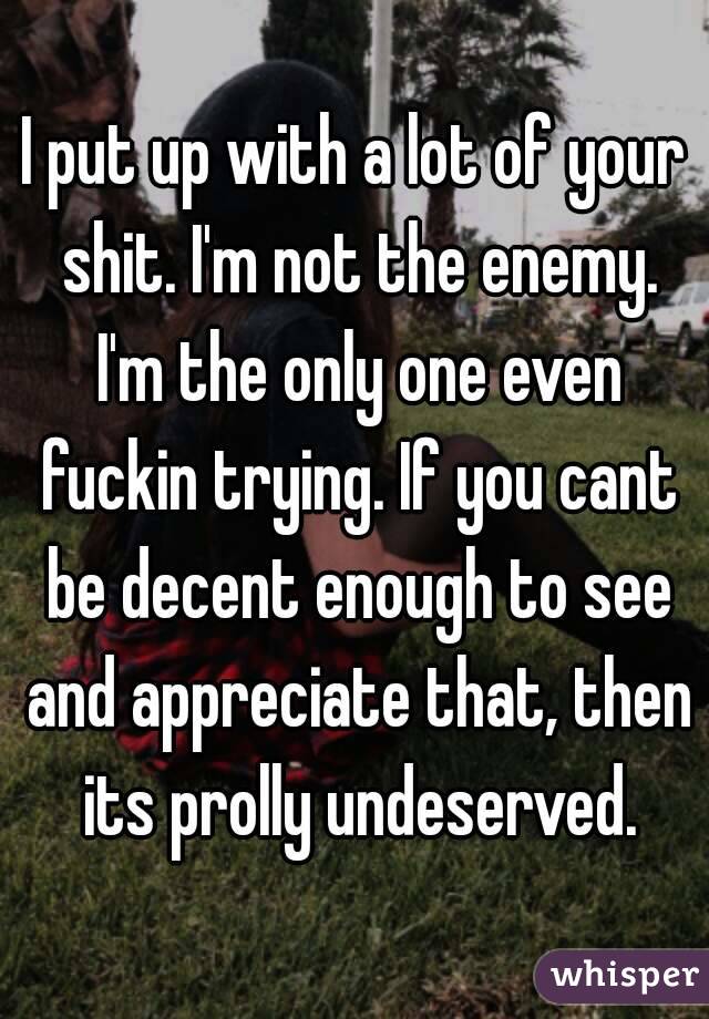 I put up with a lot of your shit. I'm not the enemy. I'm the only one even fuckin trying. If you cant be decent enough to see and appreciate that, then its prolly undeserved.