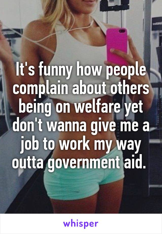 It's funny how people complain about others being on welfare yet don't wanna give me a job to work my way outta government aid. 