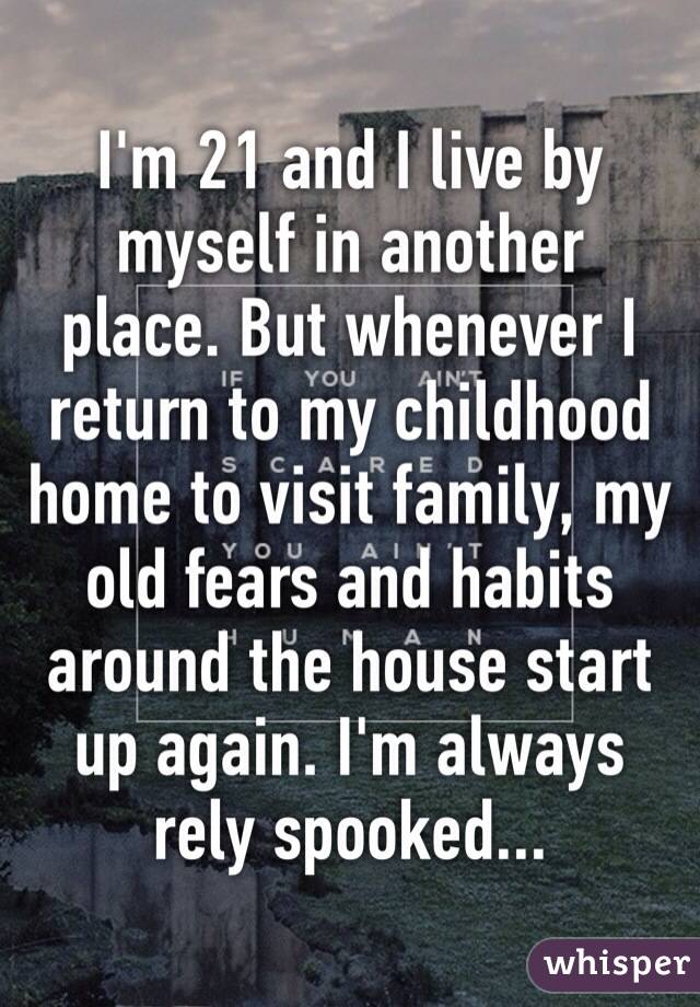 I'm 21 and I live by myself in another place. But whenever I return to my childhood home to visit family, my old fears and habits around the house start up again. I'm always rely spooked...