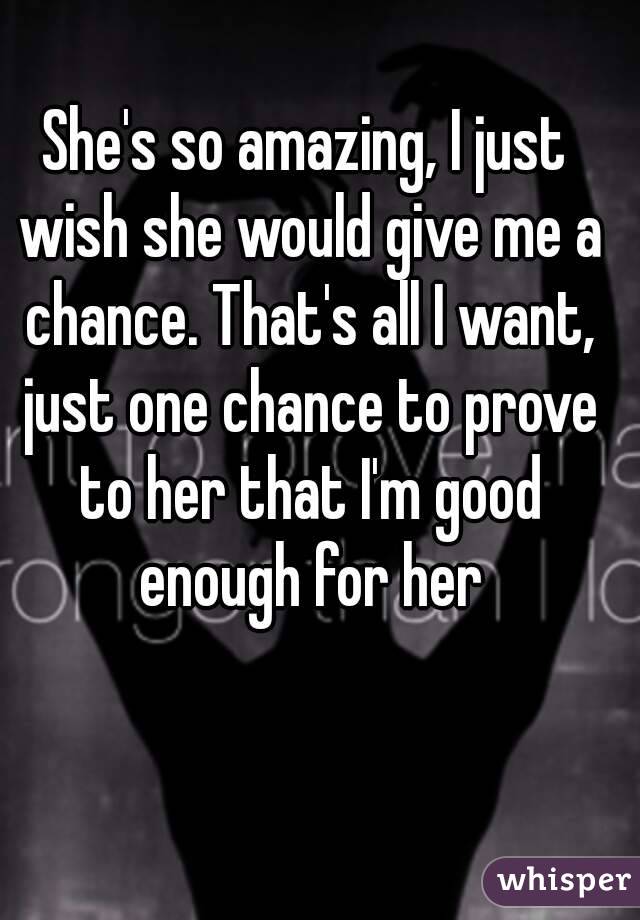 She's so amazing, I just wish she would give me a chance. That's all I want, just one chance to prove to her that I'm good enough for her