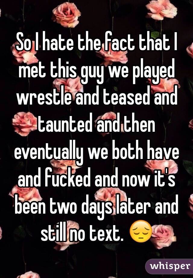 So I hate the fact that I met this guy we played wrestle and teased and taunted and then eventually we both have and fucked and now it's been two days later and still no text. 😔