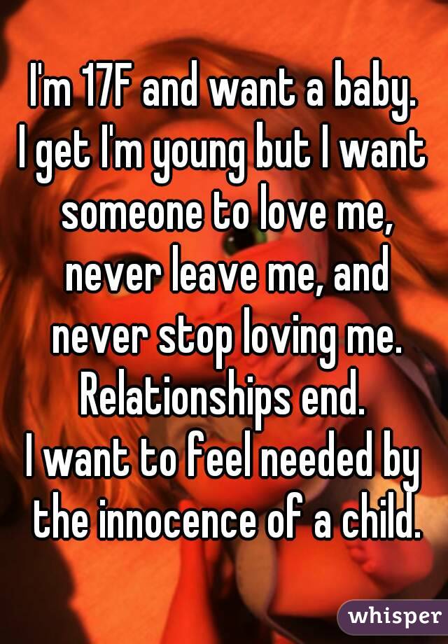 I'm 17F and want a baby.
I get I'm young but I want someone to love me, never leave me, and never stop loving me.
Relationships end.
I want to feel needed by the innocence of a child.