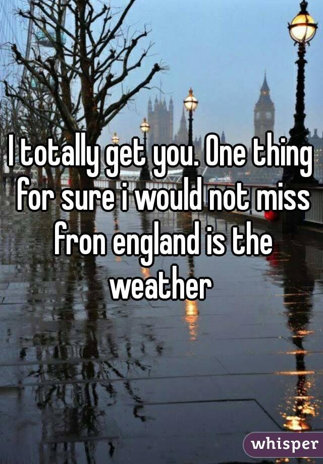 I totally get you. One thing for sure i would not miss fron england is the weather 