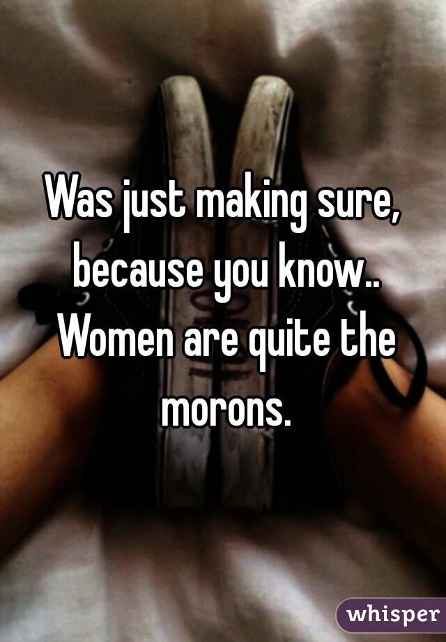 Was just making sure, because you know.. Women are quite the morons.
