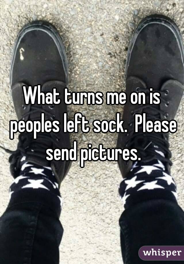 What turns me on is peoples left sock.  Please send pictures.