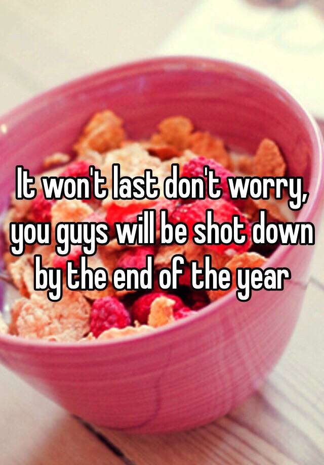 it-won-t-last-don-t-worry-you-guys-will-be-shot-down-by-the-end-of-the