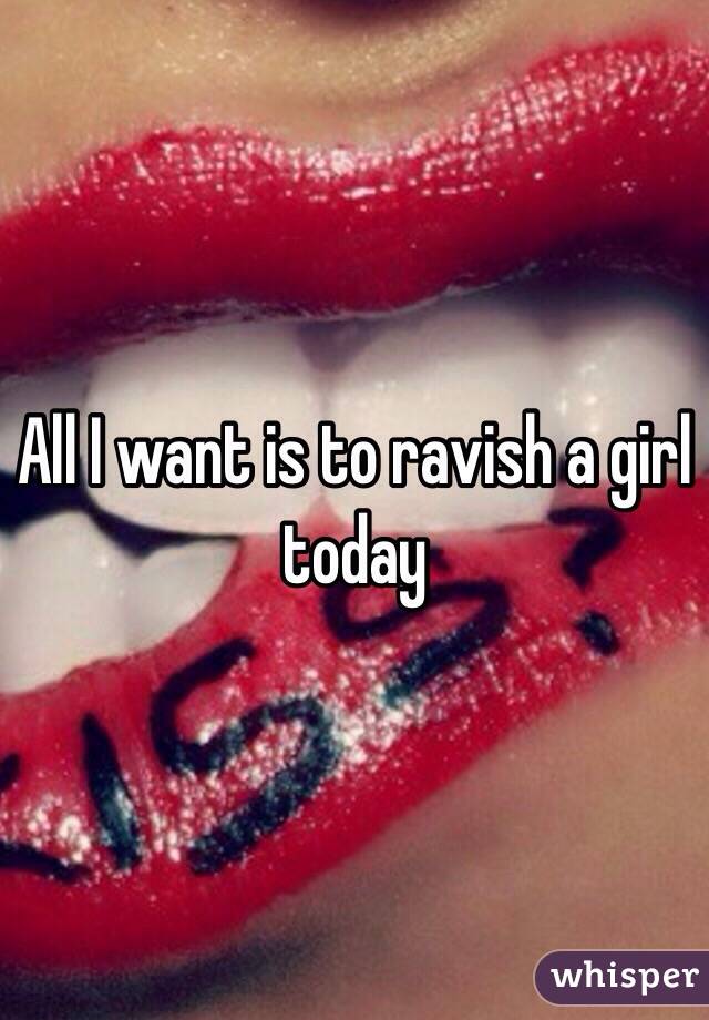 All I want is to ravish a girl today