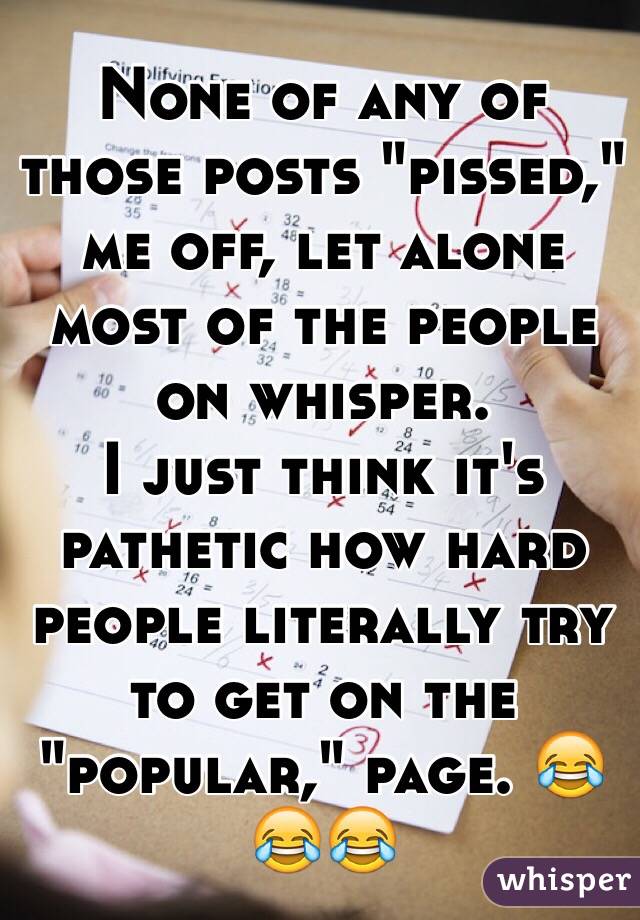 None of any of those posts "pissed," me off, let alone most of the people on whisper. 
I just think it's pathetic how hard people literally try to get on the "popular," page. 😂😂😂