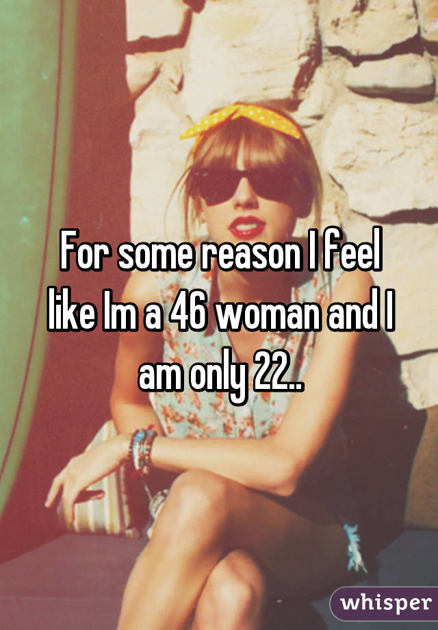 For some reason I feel like Im a 46 woman and I am only 22..