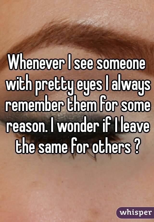 Whenever I see someone with pretty eyes I always remember them for some reason. I wonder if I leave the same for others ?