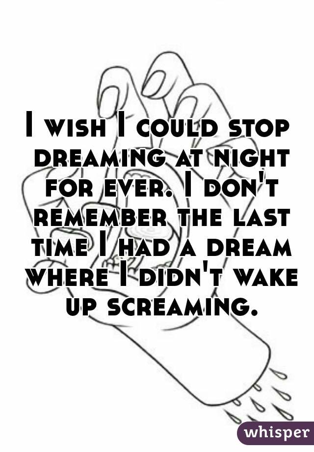 I wish I could stop dreaming at night for ever. I don't remember the last time I had a dream where I didn't wake up screaming.