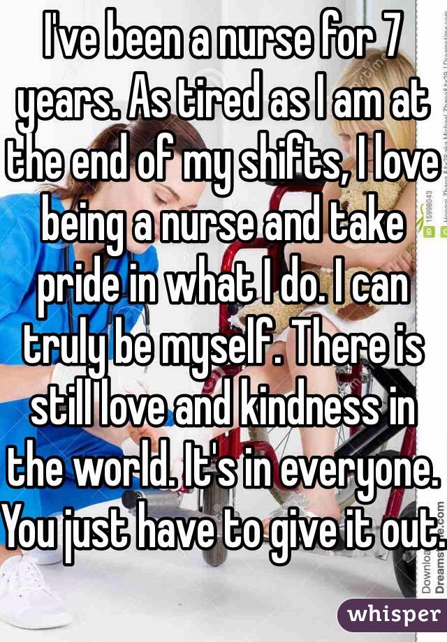 I've been a nurse for 7 years. As tired as I am at the end of my shifts, I love being a nurse and take pride in what I do. I can truly be myself. There is still love and kindness in the world. It's in everyone. You just have to give it out.