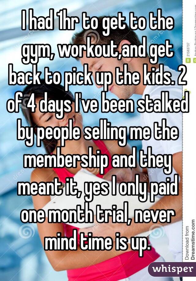 I had 1hr to get to the gym, workout,and get back to pick up the kids. 2 of 4 days I've been stalked by people selling me the membership and they meant it, yes I only paid one month trial, never mind time is up.