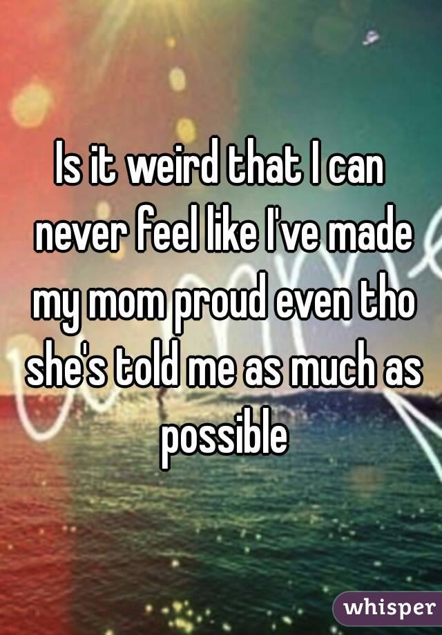 Is it weird that I can never feel like I've made my mom proud even tho she's told me as much as possible