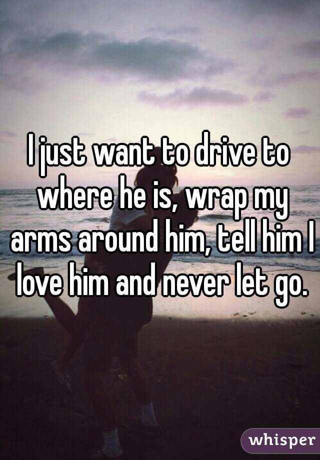 I just want to drive to where he is, wrap my arms around him, tell him I love him and never let go.