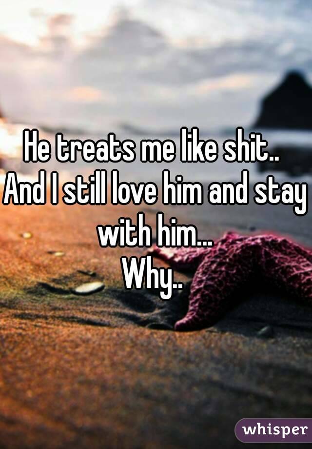 He treats me like shit.. 
And I still love him and stay with him... 
Why.. 