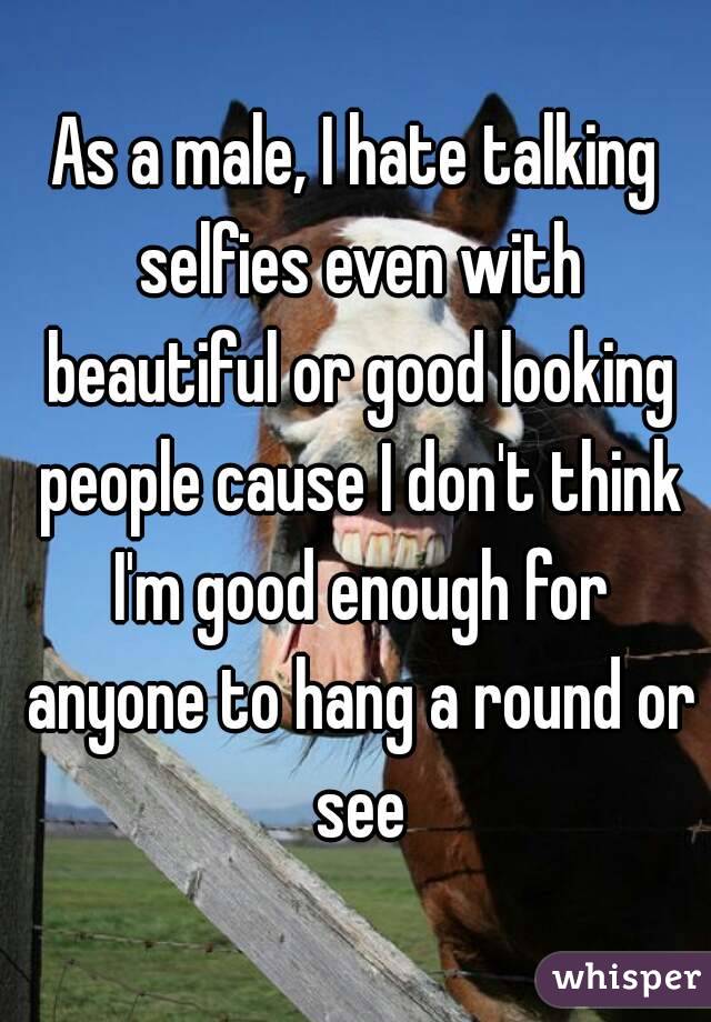 As a male, I hate talking selfies even with beautiful or good looking people cause I don't think I'm good enough for anyone to hang a round or see