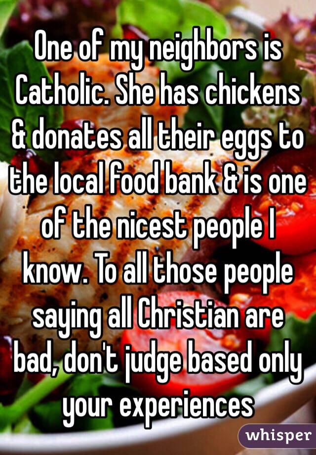 One of my neighbors is Catholic. She has chickens & donates all their eggs to the local food bank & is one of the nicest people I know. To all those people saying all Christian are bad, don't judge based only your experiences