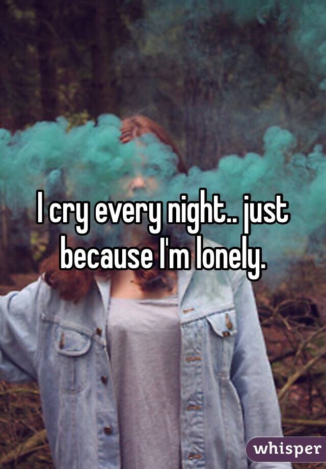 I cry every night.. just because I'm lonely. 