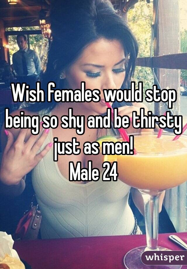 Wish females would stop being so shy and be thirsty just as men! 
Male 24