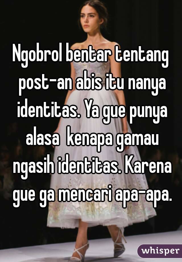 Ngobrol bentar tentang post-an abis itu nanya identitas. Ya gue punya alasa  kenapa gamau ngasih identitas. Karena gue ga mencari apa-apa.