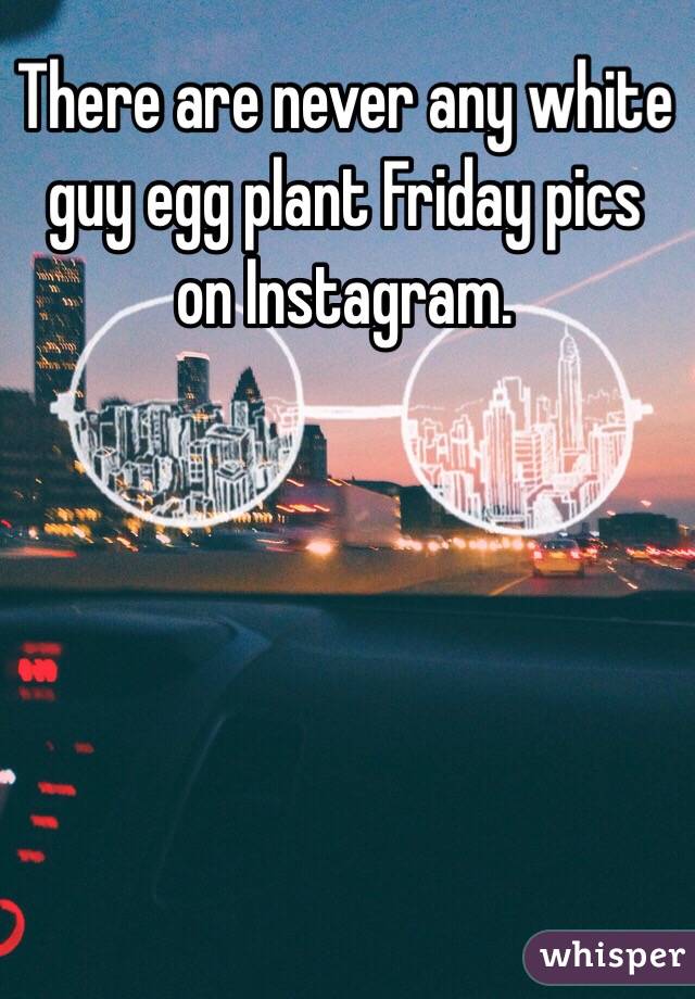 There are never any white guy egg plant Friday pics on Instagram. 