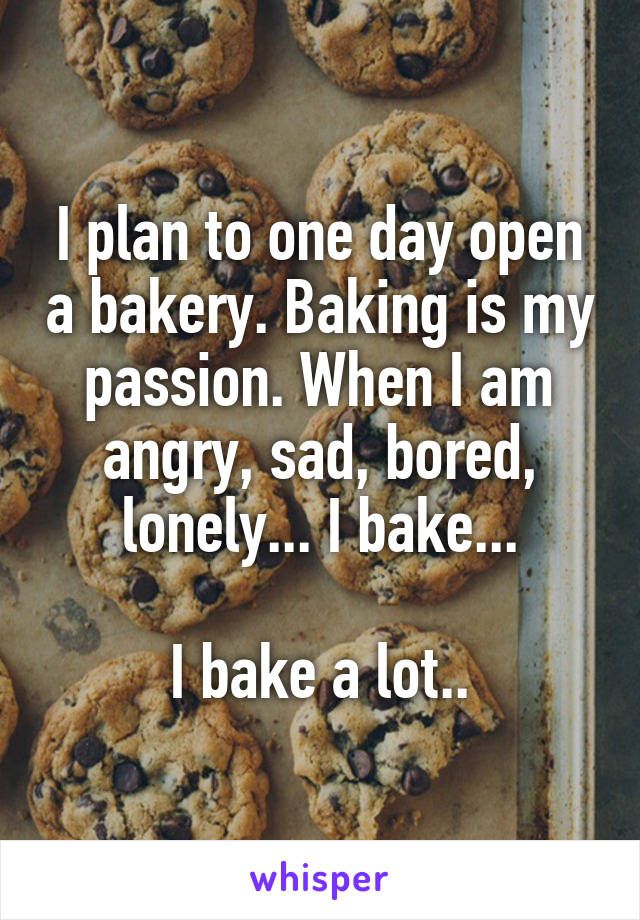 I plan to one day open a bakery. Baking is my passion. When I am angry, sad, bored, lonely... I bake...

I bake a lot..