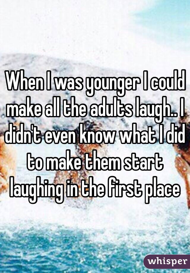 When I was younger I could make all the adults laugh.. I didn't even know what I did to make them start laughing in the first place