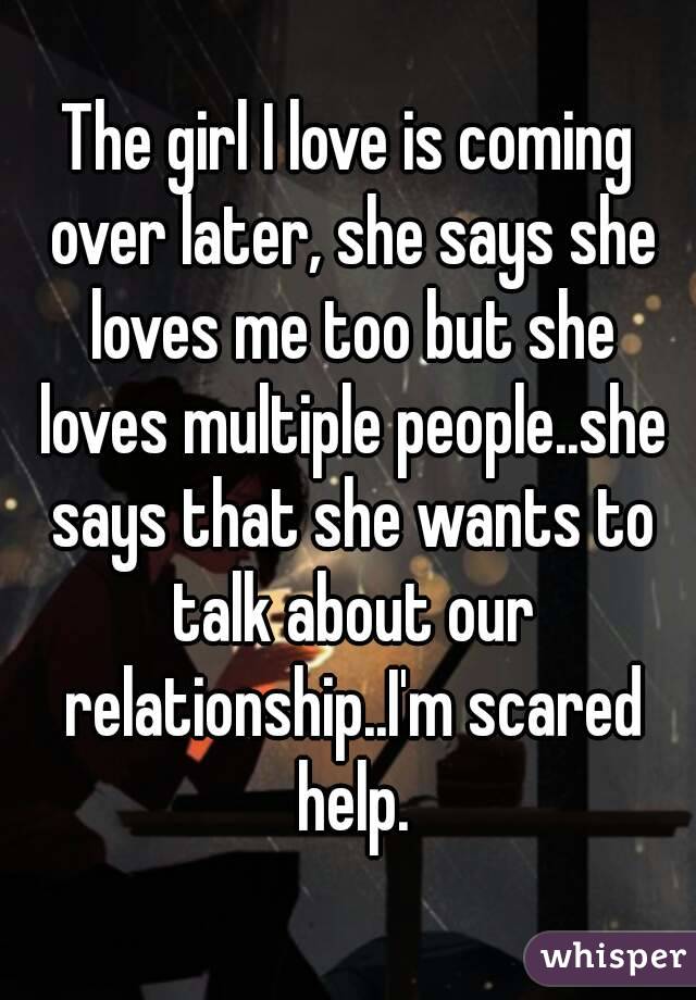 The girl I love is coming over later, she says she loves me too but she loves multiple people..she says that she wants to talk about our relationship..I'm scared help.