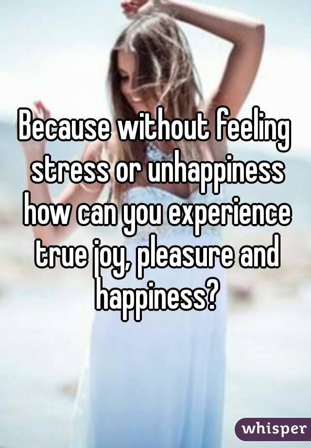 Because without feeling stress or unhappiness how can you experience true joy, pleasure and happiness?