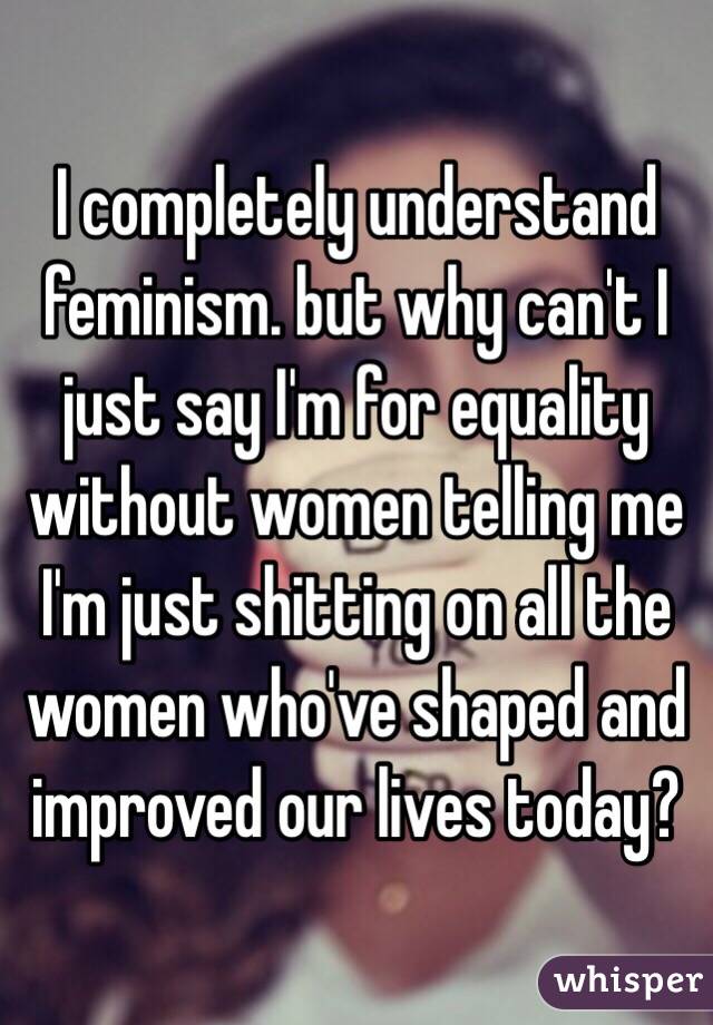 I completely understand feminism. but why can't I just say I'm for equality without women telling me I'm just shitting on all the women who've shaped and improved our lives today? 