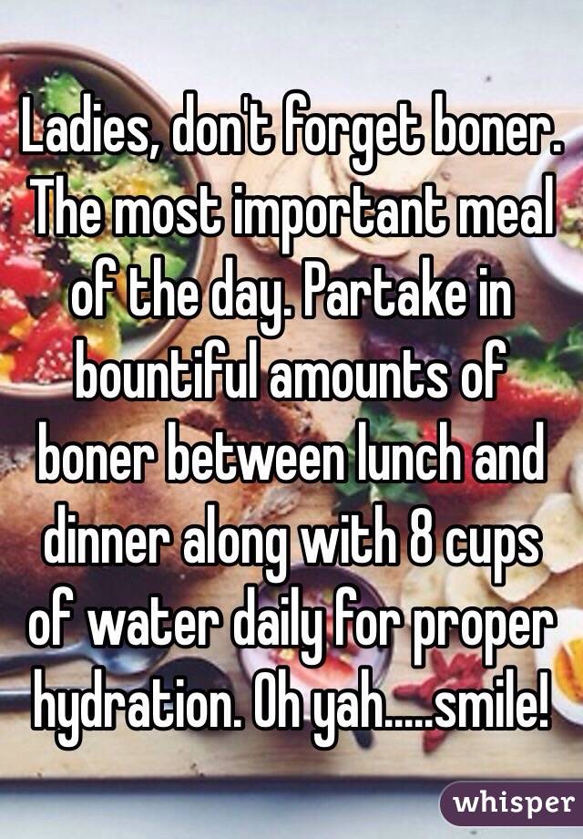 Ladies, don't forget boner. The most important meal of the day. Partake in bountiful amounts of boner between lunch and dinner along with 8 cups of water daily for proper hydration. Oh yah.....smile!