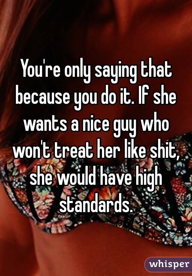 You're only saying that because you do it. If she wants a nice guy who won't treat her like shit, she would have high standards.