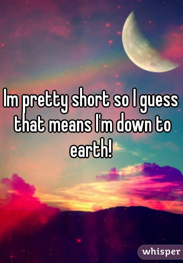 Im pretty short so I guess that means I'm down to earth! 