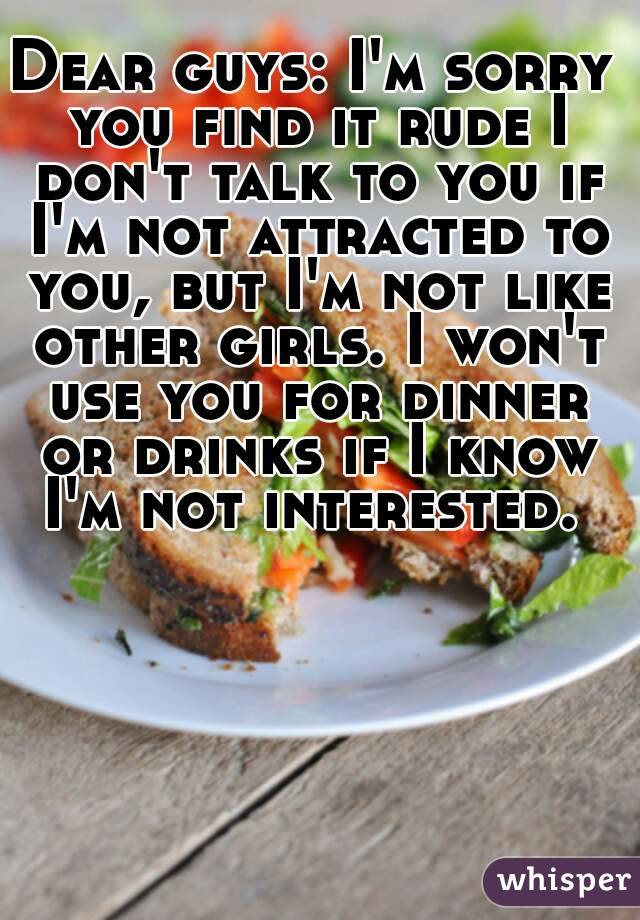 Dear guys: I'm sorry you find it rude I don't talk to you if I'm not attracted to you, but I'm not like other girls. I won't use you for dinner or drinks if I know I'm not interested. 