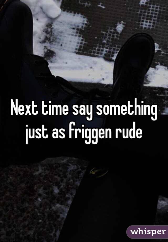 Next time say something just as friggen rude