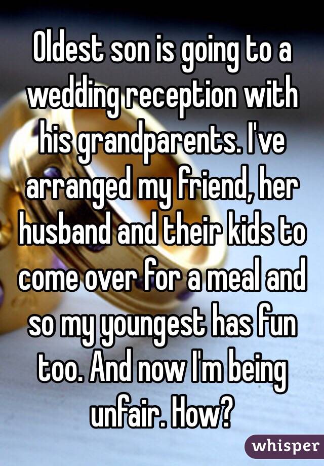 Oldest son is going to a wedding reception with his grandparents. I've arranged my friend, her husband and their kids to come over for a meal and so my youngest has fun too. And now I'm being unfair. How? 