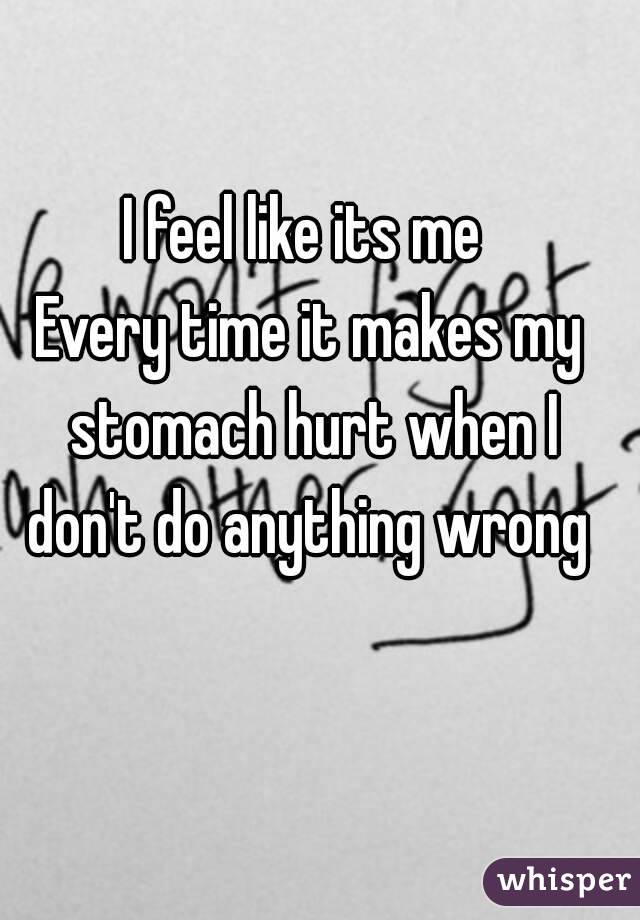 I feel like its me 
Every time it makes my stomach hurt when I don't do anything wrong 