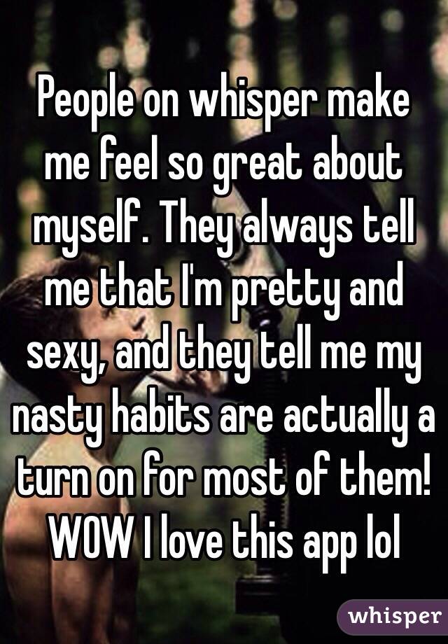 People on whisper make me feel so great about myself. They always tell me that I'm pretty and sexy, and they tell me my nasty habits are actually a turn on for most of them! WOW I love this app lol 