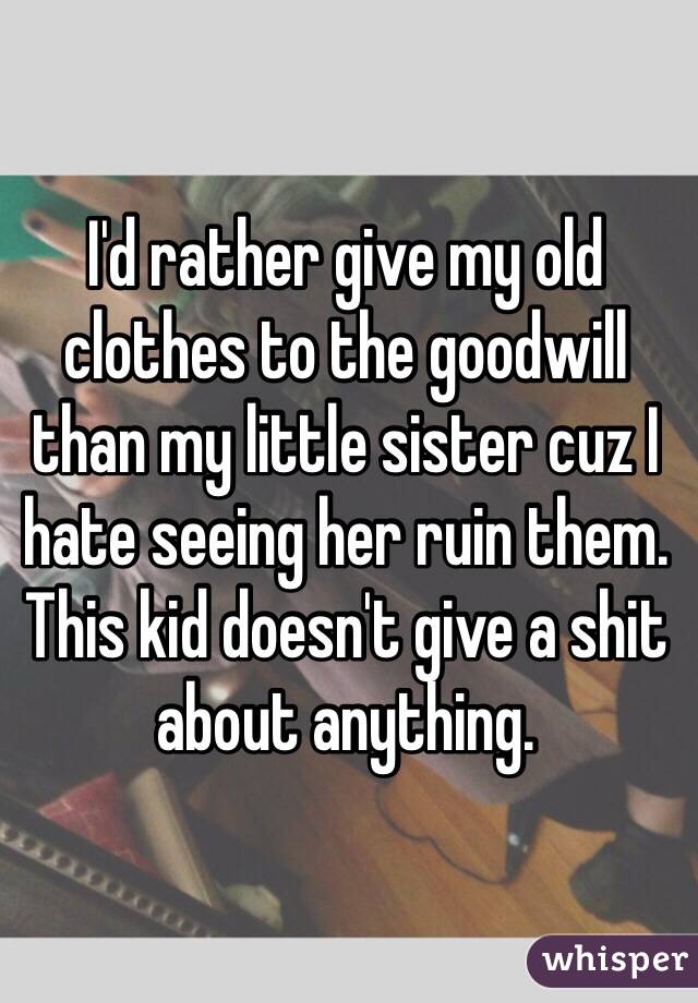 I'd rather give my old clothes to the goodwill than my little sister cuz I hate seeing her ruin them. This kid doesn't give a shit about anything. 